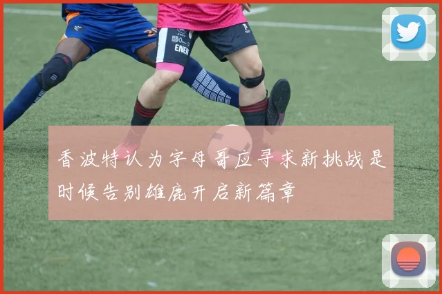 香波特认为字母哥应寻求新挑战是时候告别雄鹿开启新篇章